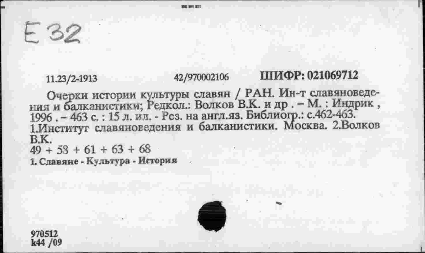 ﻿11.23/2-1913	42/970002106 ШИФР: 021069712
Очерки истории культуры славян / РАН. Ин-т славяноведения и балканистики; Редкол.: Волков В.К. и др . - М. : Индрик , 1996 . - 463 с. : 15 л. ил. - Рез. на англ.яз. Библиоір.: с.462-463.
1.Институг славяноведения и балканистики. Москва. 2.Волков В.К.
49 + 58 + 61 + 63 + 68
1. Славяне - Культура - История
970512 к44 /09